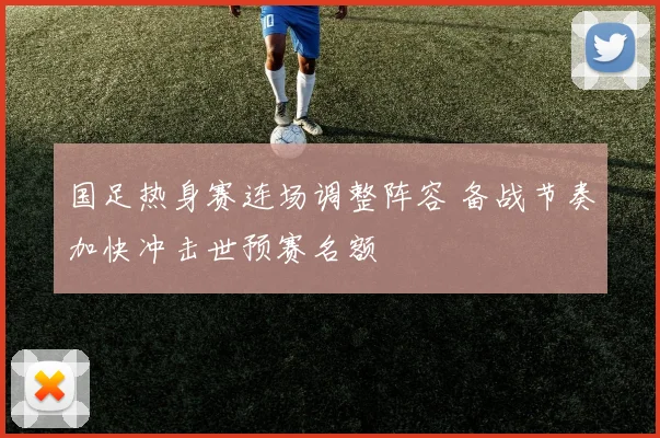 国足热身赛连场调整阵容 备战节奏加快冲击世预赛名额