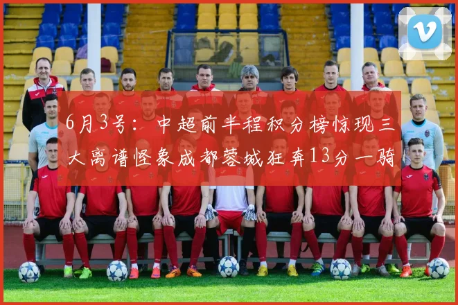 6月3号：中超前半程积分榜惊现三大离谱怪象成都蓉城狂奔13分一骑绝尘射手王竟深陷降级泥潭_比赛_联赛_山东泰山