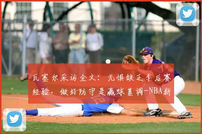 瓦塞尔采访全文：无惧缺乏季后赛经验，做好防守是赢球基调-NBA新闻