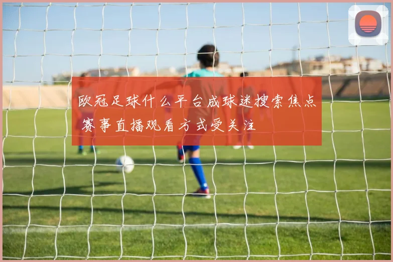 欧冠足球什么平台成球迷搜索焦点 赛事直播观看方式受关注