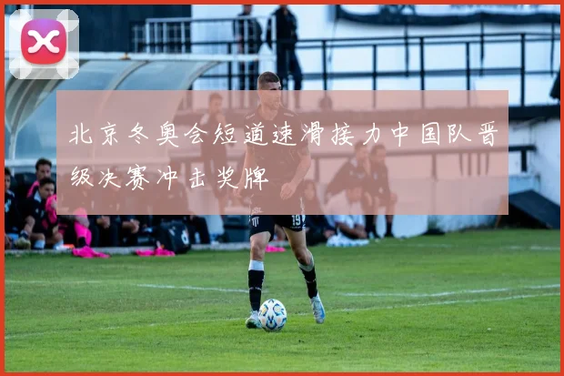 北京冬奥会短道速滑接力中国队晋级决赛冲击奖牌
