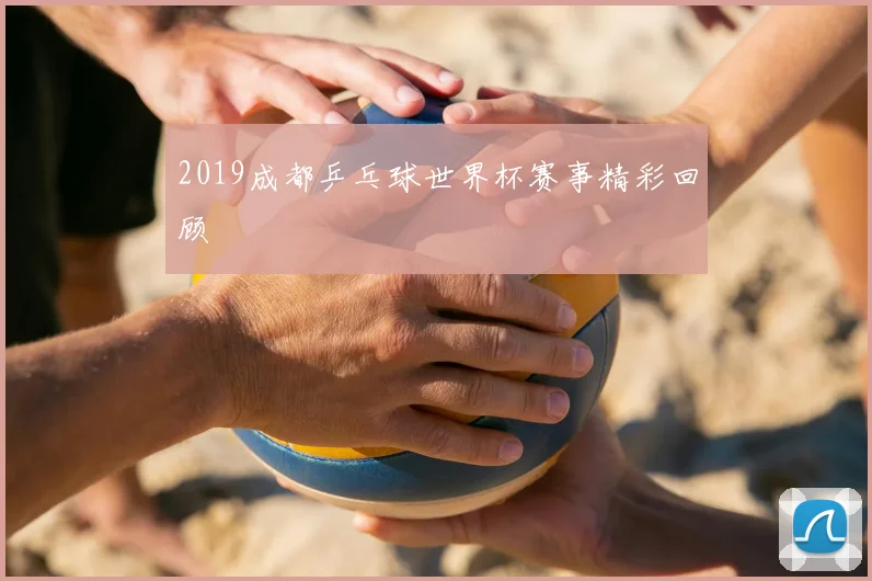 2019成都乒乓球世界杯赛事精彩回顾
