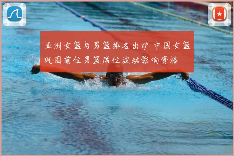 亚洲女篮与男篮排名出炉 中国女篮巩固前位男篮席位波动影响资格