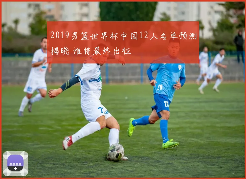 2019男篮世界杯中国12人名单预测揭晓 谁将最终出征