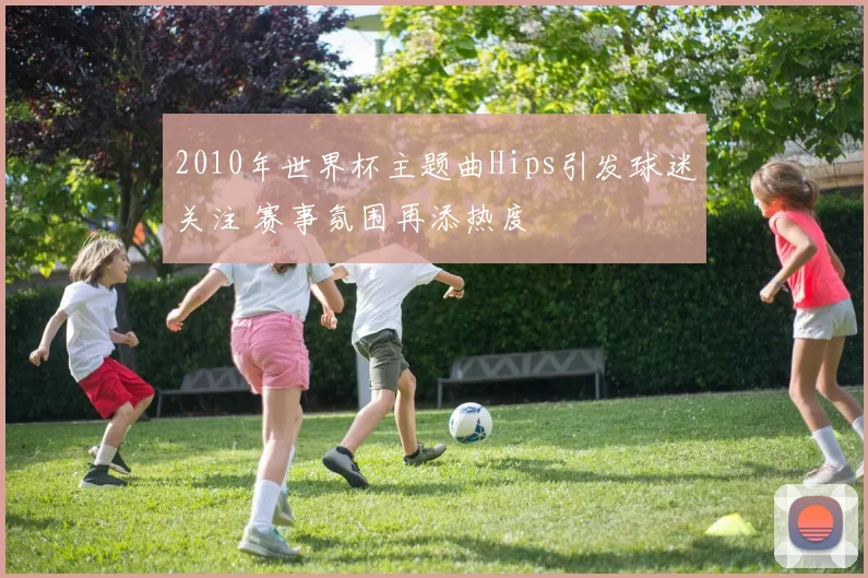 2010年世界杯主题曲Hips引发球迷关注 赛事氛围再添热度