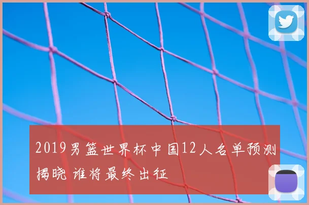 2019男篮世界杯中国12人名单预测揭晓 谁将最终出征