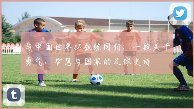 与中国世界杯教练同行：一段关于勇气、智慧与国家的足球史诗