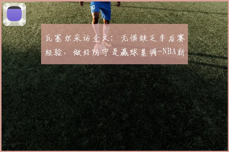 瓦塞尔采访全文：无惧缺乏季后赛经验，做好防守是赢球基调-NBA新闻