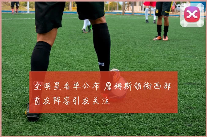 全明星名单公布 詹姆斯领衔西部 首发阵容引发关注