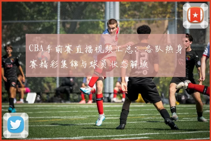 CBA季前赛直播视频汇总：各队热身赛精彩集锦与球员状态解读