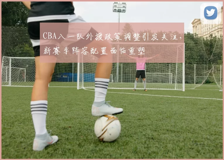 CBA八一队外援政策调整引发关注,新赛季阵容配置面临重塑