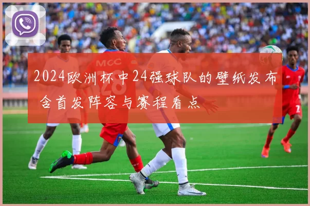 2024欧洲杯中24强球队的壁纸发布 含首发阵容与赛程看点