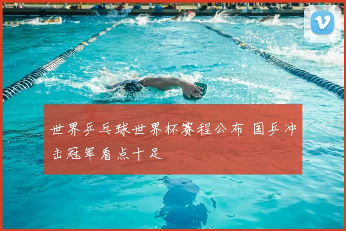 世界乒乓球世界杯赛程公布 国乒冲击冠军看点十足