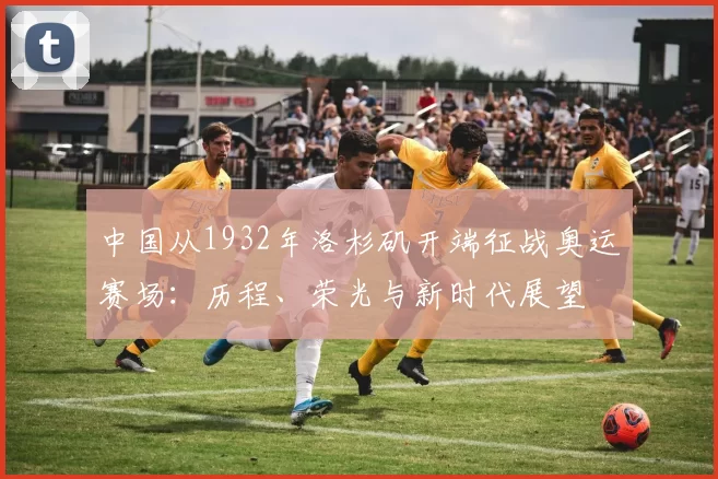 中国从1932年洛杉矶开端征战奥运赛场:历程、荣光与新时代展望