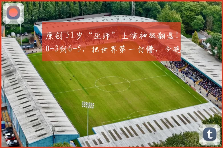 原创 51岁“巫师”上演神级翻盘!0-3到6-5,把世界第一打懵,今晚决战囧哥!