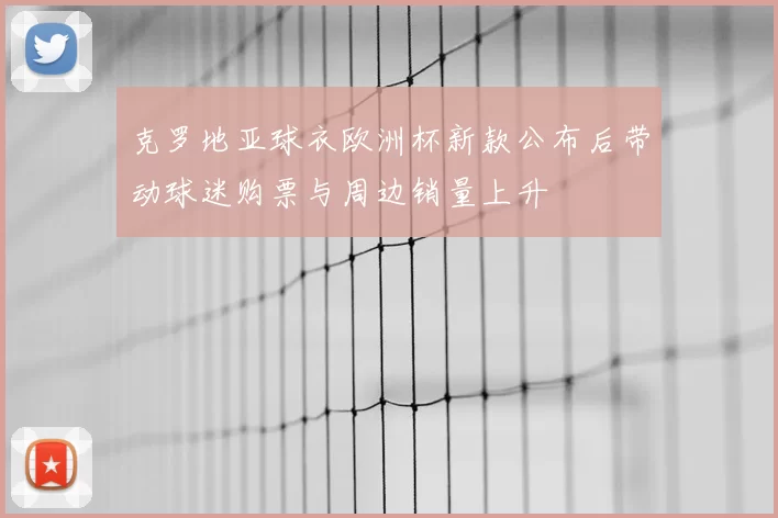 克罗地亚球衣欧洲杯新款公布后带动球迷购票与周边销量上升