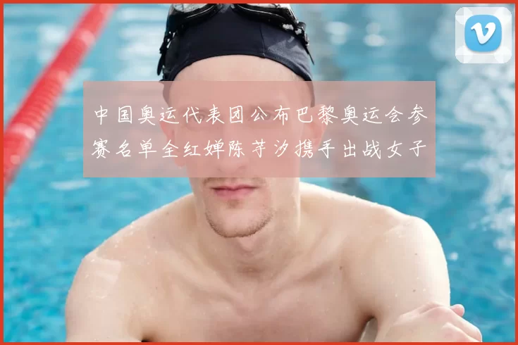 中国奥运代表团公布巴黎奥运会参赛名单全红婵陈芋汐携手出战女子十米台