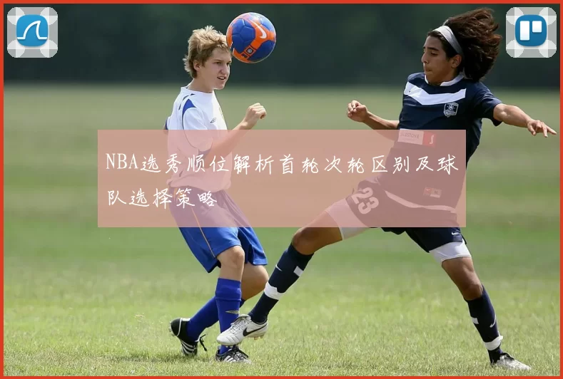 NBA选秀顺位解析首轮次轮区别及球队选择策略