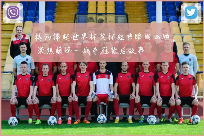 梅西捧起世界杯奖杯经典瞬间回顾 聚焦巅峰一战夺冠背后故事