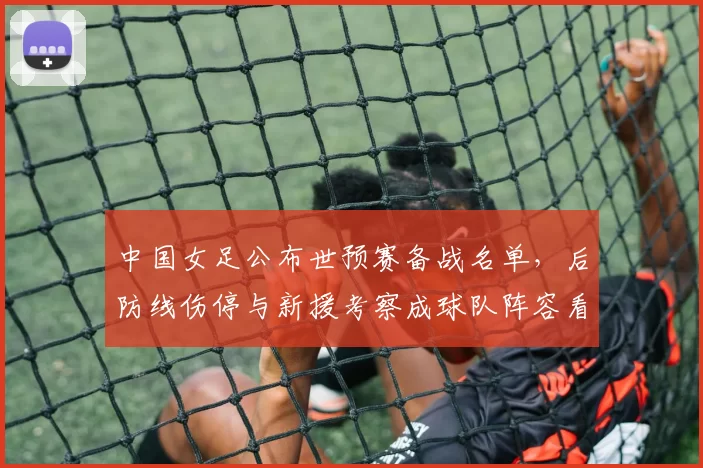 中国女足公布世预赛备战名单,后防线伤停与新援考察成球队阵容看点