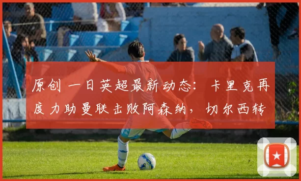 原创 一日英超最新动态:卡里克再度力助曼联击败阿森纳,切尔西转会大幕悄然开启