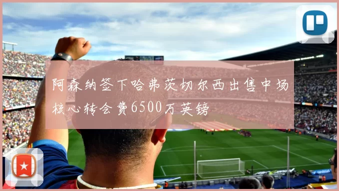 阿森纳签下哈弗茨切尔西出售中场核心转会费6500万英镑