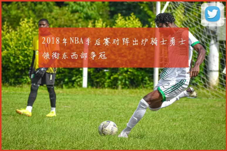 2018年NBA季后赛对阵出炉骑士勇士领衔东西部争冠