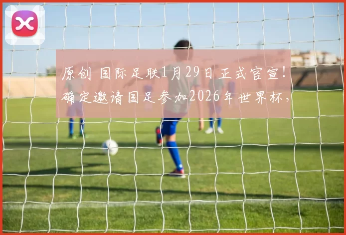 原创 国际足联1月29日正式官宣!确定邀请国足参加2026年世界杯,已被辟谣