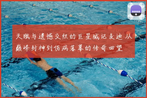 天赋与遗憾交织的巨星城记麦迪 从巅峰封神到伤病落幕的传奇回望