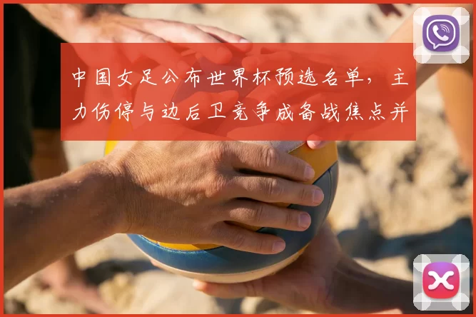 中国女足公布世界杯预选名单，主力伤停与边后卫竞争成备战焦点并带来阵容考验