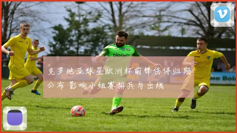 克罗地亚球星欧洲杯前锋伤停归期公布 影响小组赛排兵与出线