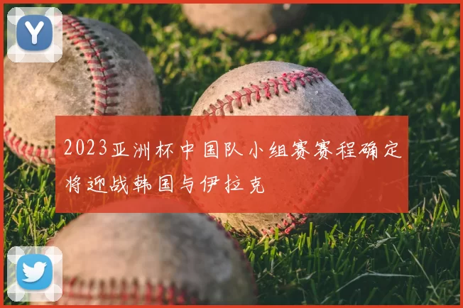 2023亚洲杯中国队小组赛赛程确定将迎战韩国与伊拉克