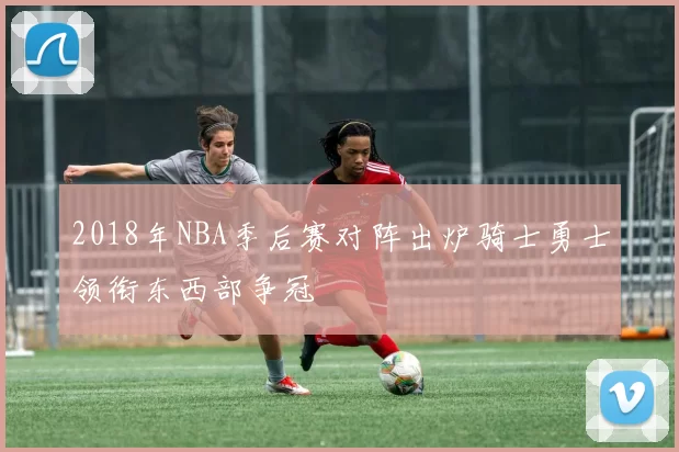 2018年NBA季后赛对阵出炉骑士勇士领衔东西部争冠
