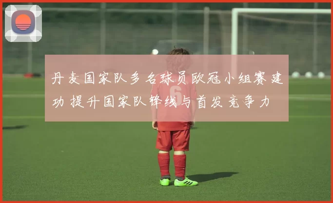 丹麦国家队多名球员欧冠小组赛建功 提升国家队锋线与首发竞争力