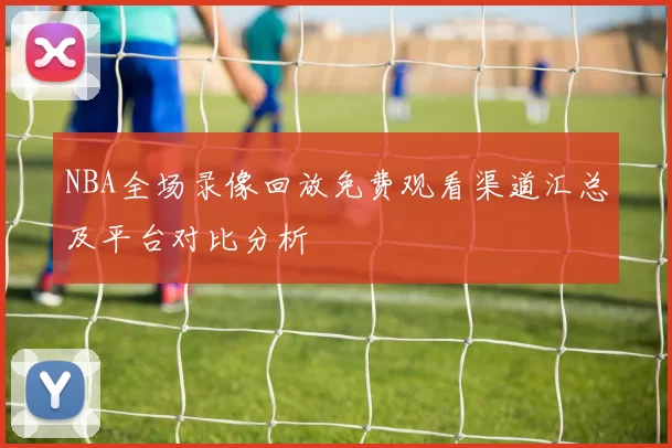 NBA全场录像回放免费观看渠道汇总及平台对比分析