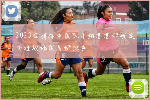 2023亚洲杯中国队小组赛赛程确定将迎战韩国与伊拉克