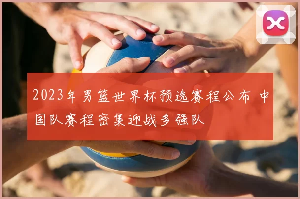 2023年男篮世界杯预选赛程公布 中国队赛程密集迎战多强队