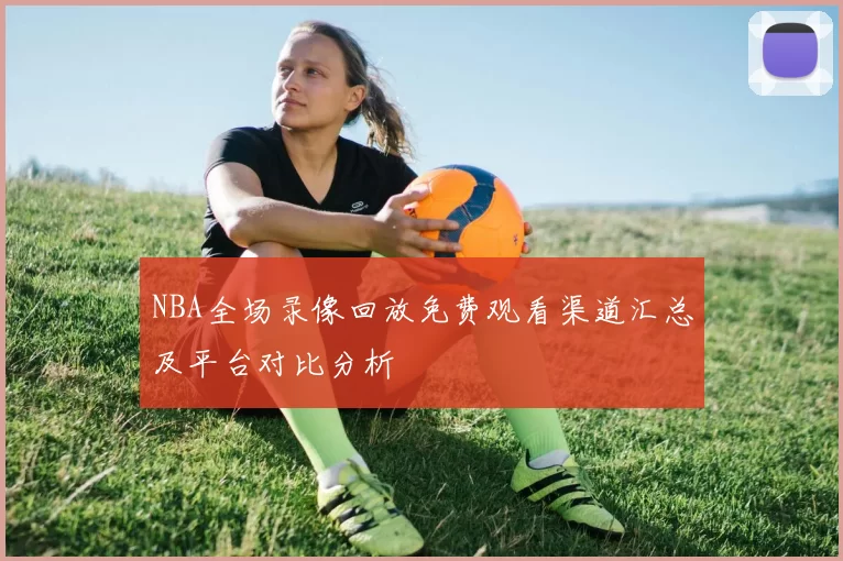 NBA全场录像回放免费观看渠道汇总及平台对比分析