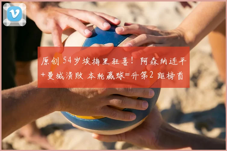 原创 54岁埃梅里狂喜!阿森纳连平+曼城溃败 本轮赢球=升第2 距榜首4分