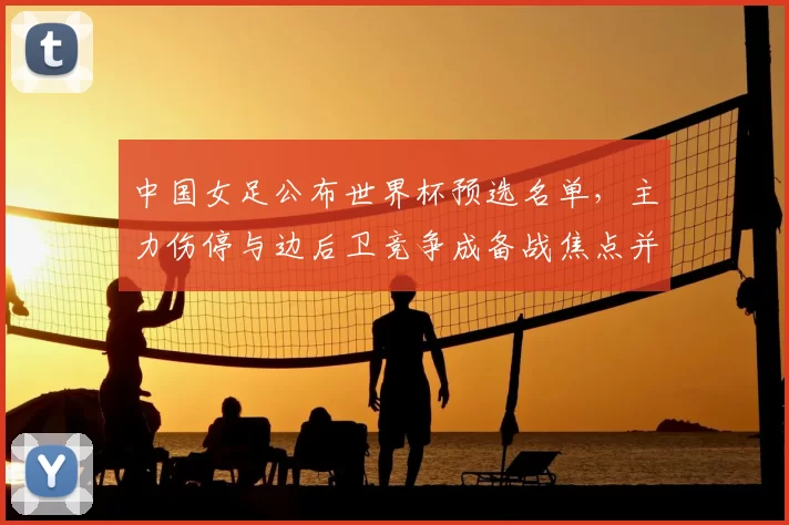 中国女足公布世界杯预选名单，主力伤停与边后卫竞争成备战焦点并带来阵容考验