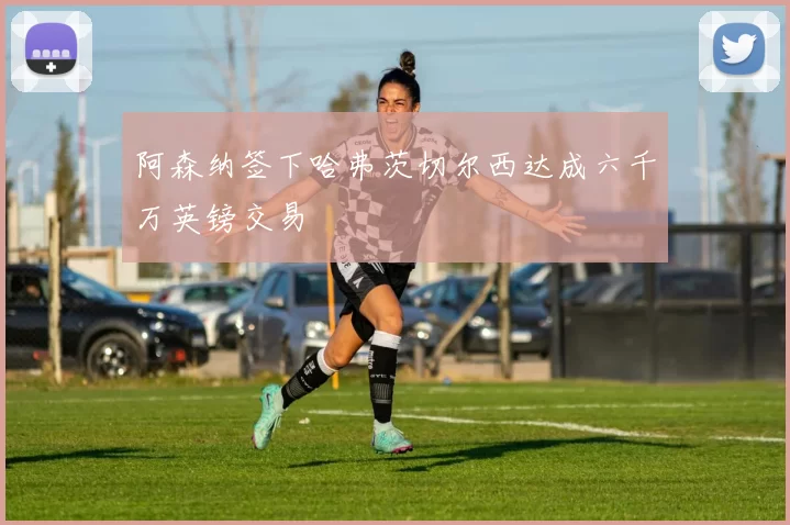 阿森纳签下哈弗茨切尔西达成六千万英镑交易
