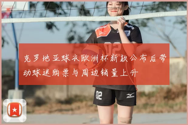 克罗地亚球衣欧洲杯新款公布后带动球迷购票与周边销量上升