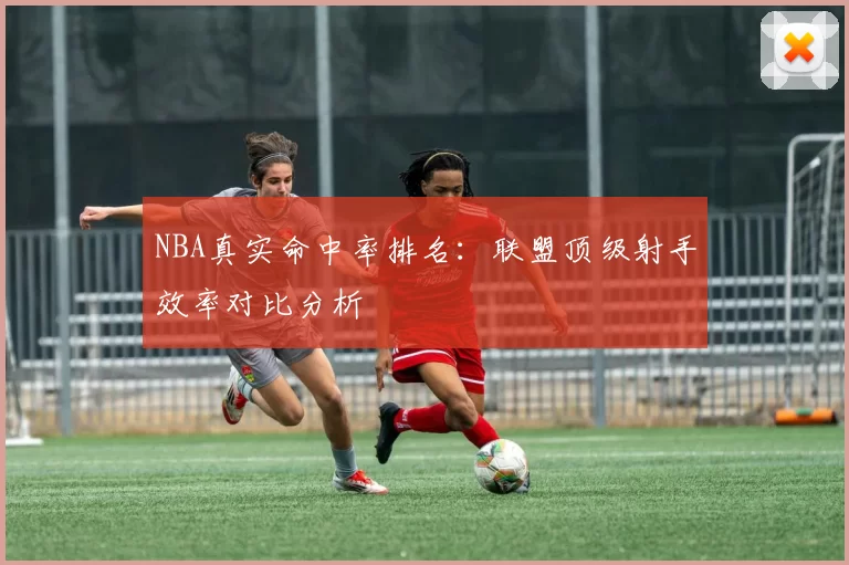 NBA真实命中率排名：联盟顶级射手效率对比分析