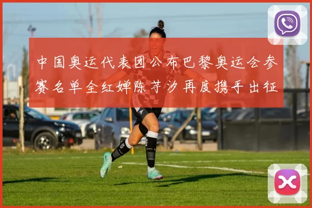 中国奥运代表团公布巴黎奥运会参赛名单全红婵陈芋汐再度携手出征