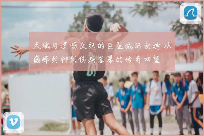 天赋与遗憾交织的巨星城记麦迪 从巅峰封神到伤病落幕的传奇回望