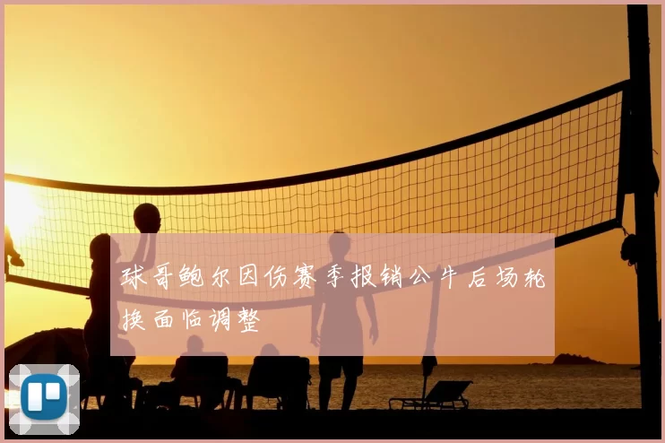 球哥鲍尔因伤赛季报销公牛后场轮换面临调整