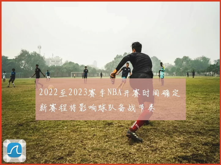 2022至2023赛季NBA开赛时间确定 新赛程将影响球队备战节奏