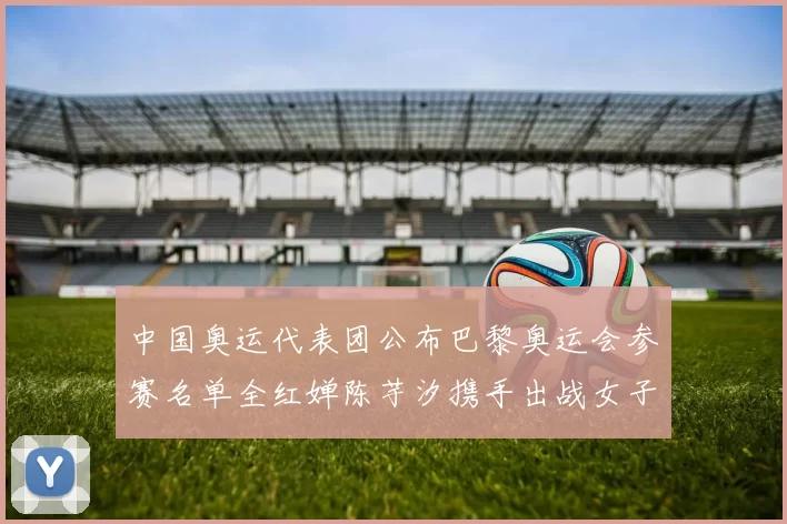 中国奥运代表团公布巴黎奥运会参赛名单全红婵陈芋汐携手出战女子十米台